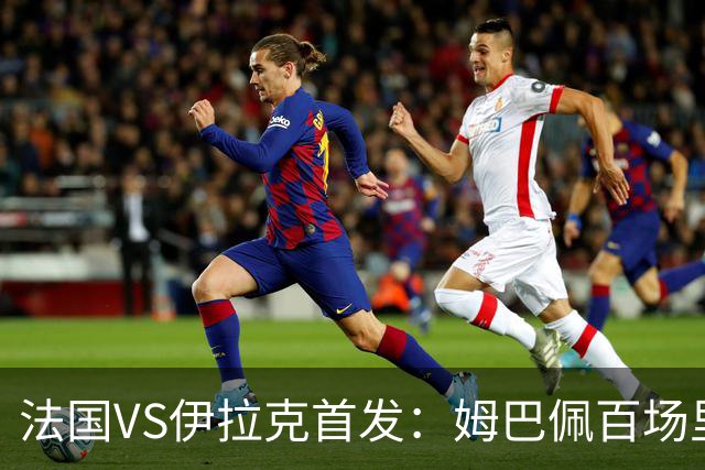 法国VS伊拉克首发：姆巴佩百场里程碑 奥利塞配登贝莱